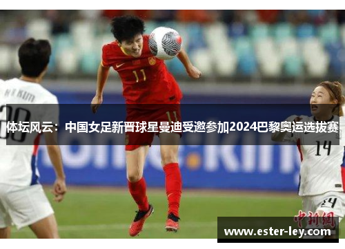 体坛风云：中国女足新晋球星曼迪受邀参加2024巴黎奥运选拔赛
